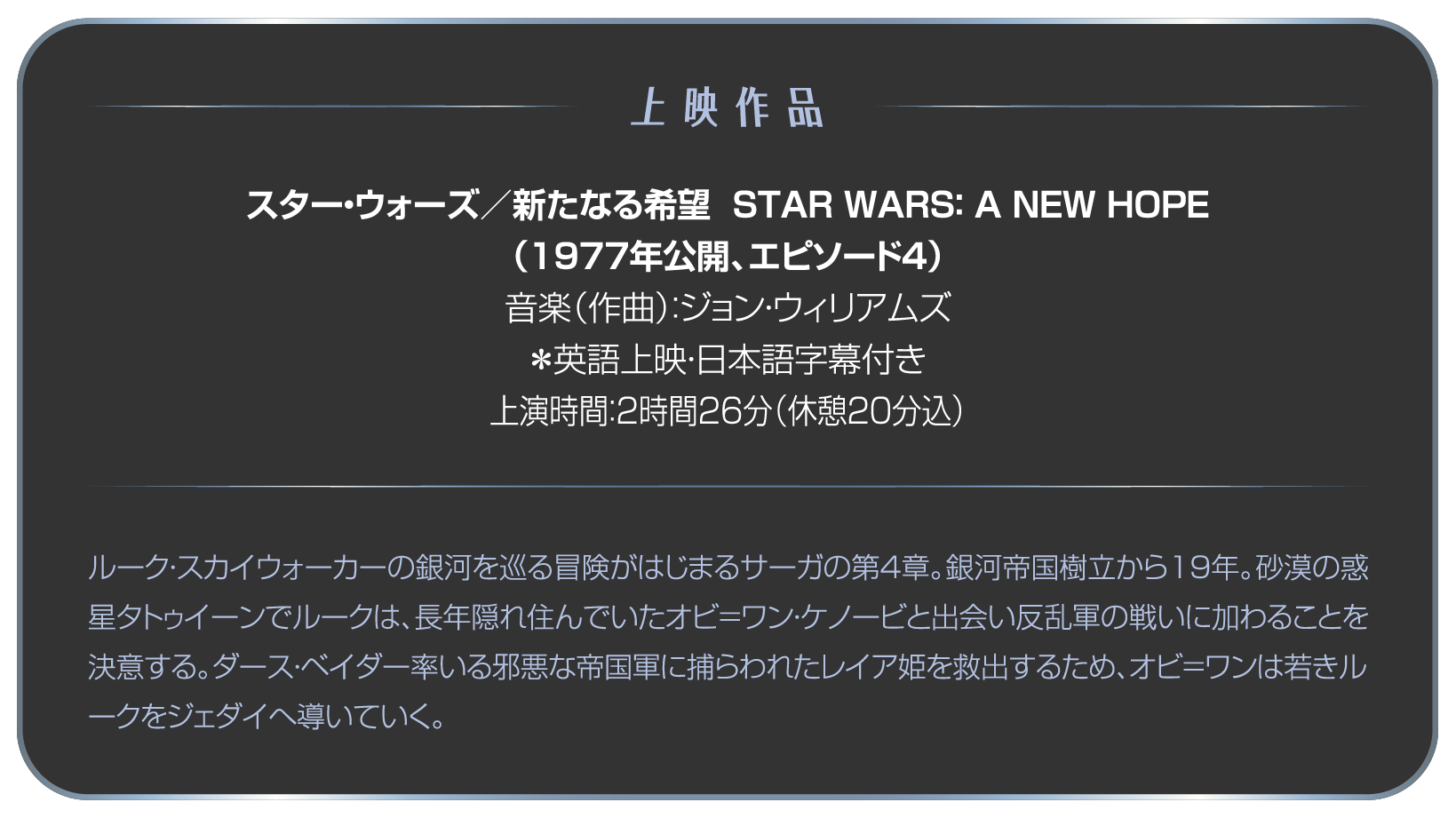 上映作品 スター・ウォーズ／新たなる希望  STAR WARS： A NEW HOPE（1977年公開、エピソード4）音楽（作曲）：ジョン・ウィリアムズ ＊英語上映・日本語字幕付き 上演時間：2時間26分（休憩20分込）