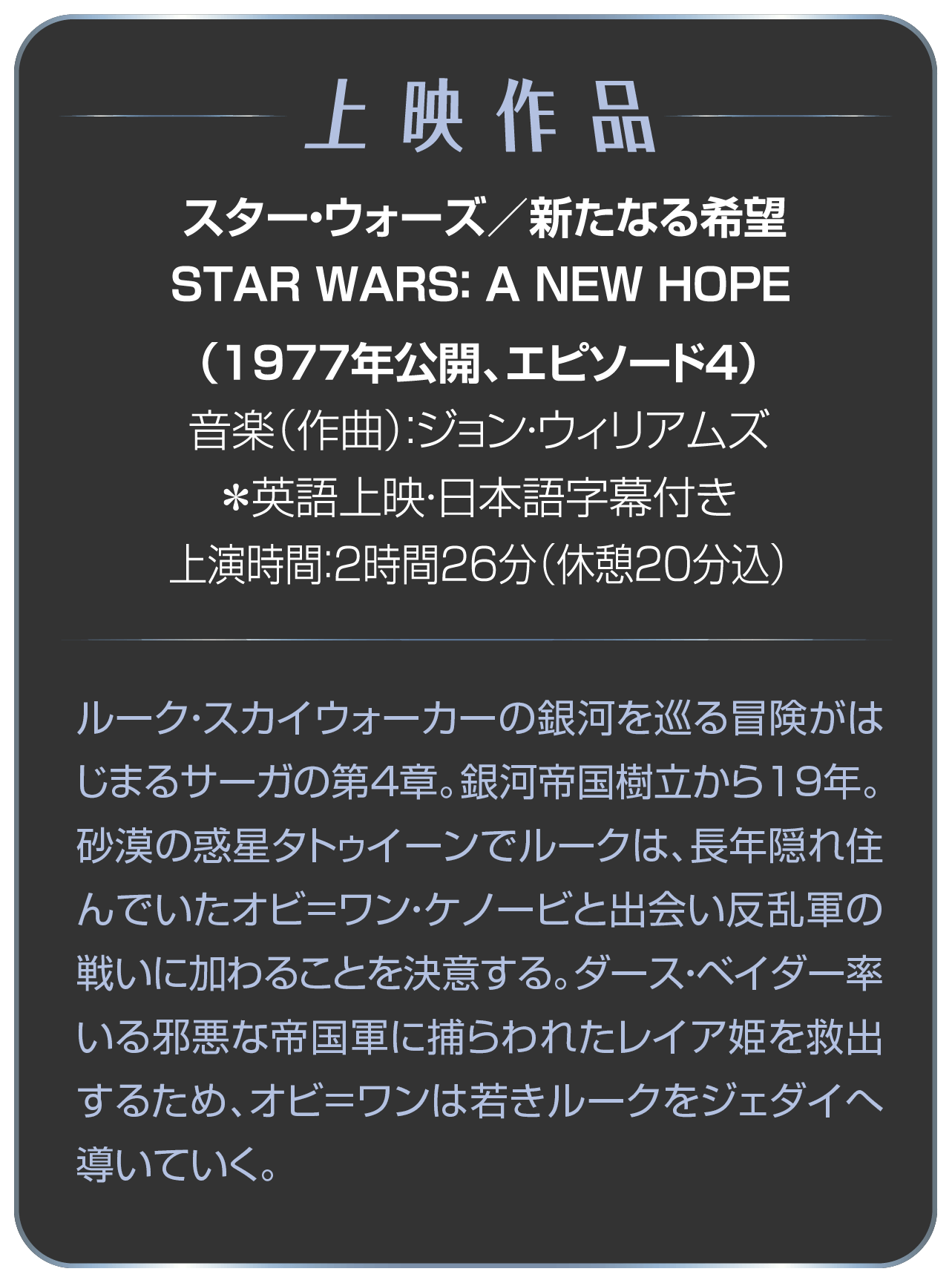 上映作品 スター・ウォーズ／新たなる希望  STAR WARS： A NEW HOPE（1977年公開、エピソード4）音楽（作曲）：ジョン・ウィリアムズ ＊英語上映・日本語字幕付き 上演時間：2時間26分（休憩20分込）