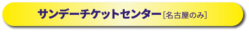 サンデーチケットセンター［名古屋公演のみ］