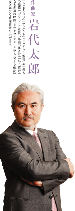 作曲家 岩代太郎　『レッドクリフ』『マンハント』（ジョン・ウー監督）や『殺人の追憶』（ポン・ジュノ監督）、邦画『血と骨』『あゝ、荒野』など多数の映画、またドラマやアニメ『アルスラーン戦記』など幅広く映像音楽を手がける。