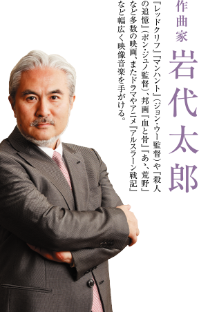 作曲家 岩代太郎　『レッドクリフ』『マンハント』（ジョン・ウー監督）や『殺人の追憶』（ポン・ジュノ監督）、邦画『血と骨』『あゝ、荒野』など多数の映画、またドラマやアニメ『アルスラーン戦記』など幅広く映像音楽を手がける。