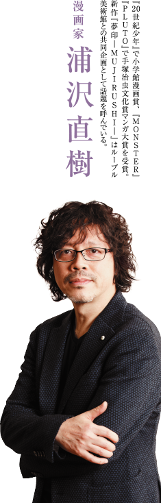 漫画家 浦沢直樹　『20世紀少年』で小学館漫画賞、『MONSTER』『PLUTO』で手塚治虫文化賞マンガ大賞を受賞。新作『夢印ーMUJIRUSHIー』はルーブル美術館との共同企画として話題を呼んでいる。