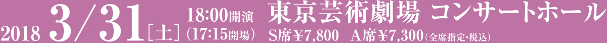 2018 3/31[土] 18:00開演 （17:15会場）東京芸術劇場 コンサートホール S席¥7,800 A席¥7,300（全席指定・税込）