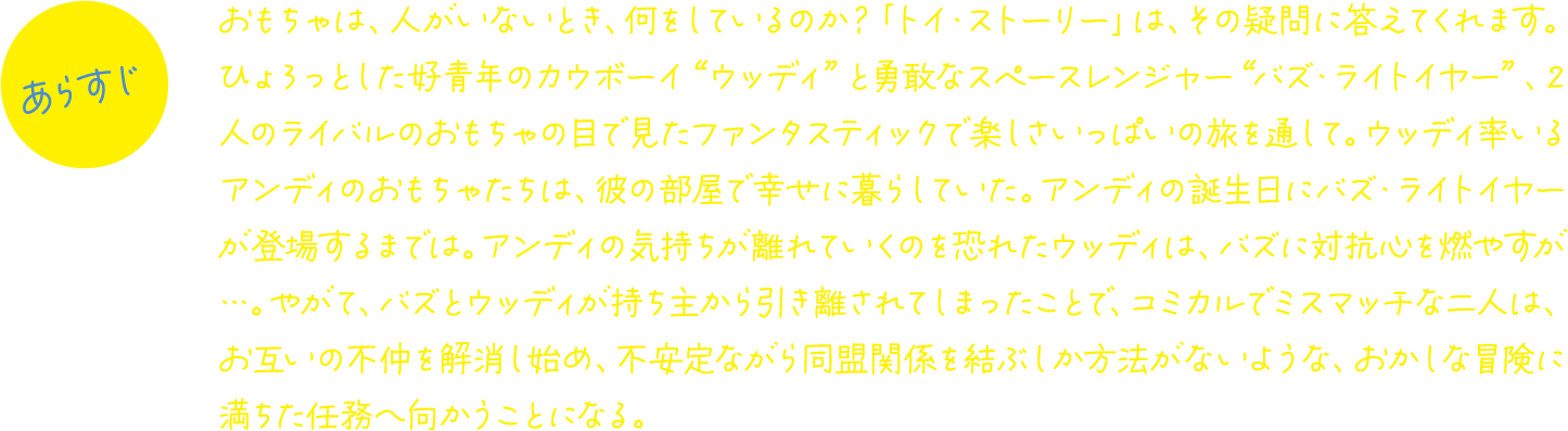 おもちゃは、人がいないとき、何をしているのか？「トイ・ストーリー」は、その疑問に答えてくれます。ひょろっとした好青年のカウボーイ“ウッディ”と勇敢なスペースレンジャー“バズ・ライトイヤー”、2人のライバルのおもちゃの目で見たファンタスティックで楽しさいっぱいの旅を通して。ウッディ率いるアンディのおもちゃたちは、彼の部屋で幸せに暮らしていた。アンディの誕生日にバズ・ライトイヤーが登場するまでは。アンディの気持ちが離れていくのを恐れたウッディは、バズに対抗心を燃やすが…。やがて、バズとウッディが持ち主から引き離されてしまったことで、コミカルでミスマッチな二人は、お互いの不仲を解消し始め、不安定ながら同盟関係を結ぶしか方法がないような、おかしな冒険に満ちた任務へ向かうことになる。