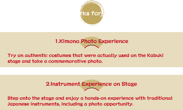 Special Perks for Attendees 1.Kimono Photo Experience Try on authentic costumes that were actually used on the Kabuki stage and take a commemorative photo. 2.Instrument Experience on Stage Step onto the stage and enjoy a hands-on experience with traditional Japanese instruments, including a photo opportunity.
