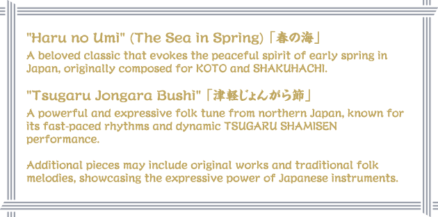 Haru no Umi (The Sea in Spring) 「春の海」A beloved classic that evokes the peaceful spirit of early spring in Japan, originally composed for KOTO and SHAKUHACHI. Tsugaru Jongara Bushi 「津軽じょんがら節」A powerful and expressive folk tune from northern Japan, known for its fast-paced rhythms and dynamic TSUGARU SHAMISEN performance. Additional pieces may include original works and traditional folk melodies, showcasing the expressive power of Japanese instruments.