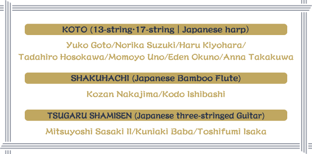 KOTO (13-string・17-string｜Japanese harp）Yuko Goto/Norika Suzuki/Haru Kiyohara/Tadahiro Hosokawa/Momoyo Uno/Eden Okuno/Anna Takakuwa SHAKUHACHI (Japanese Bamboo Flute) Kozan Nakajima/Kodo Ishibashi TSUGARU SHAMISEN (Japanese three-stringed Guitar) Mitsuyoshi Sasaki II/Kuniaki Baba/Toshifumi Isaka